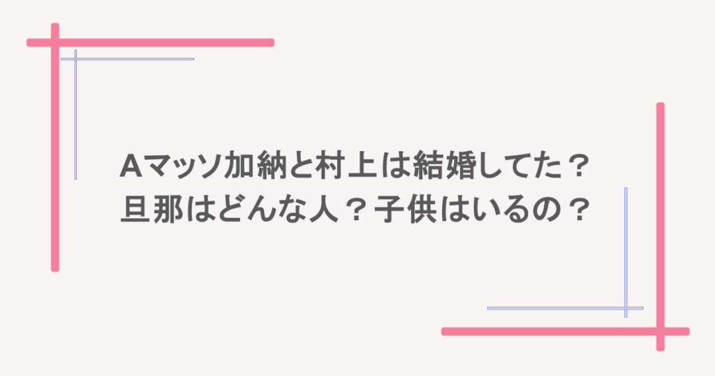 Aマッソ加納と村上は結婚してた?旦那はどんな人?子供はいるの?