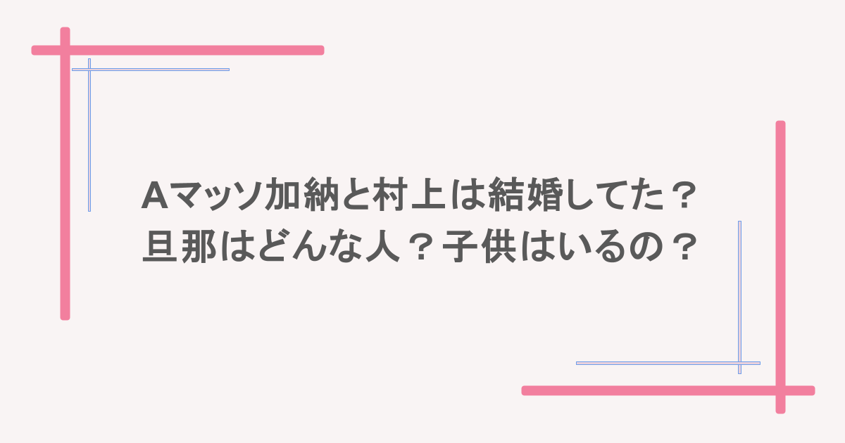 Aマッソ加納と村上は結婚してた？旦那はどんな人？子供はいるの？